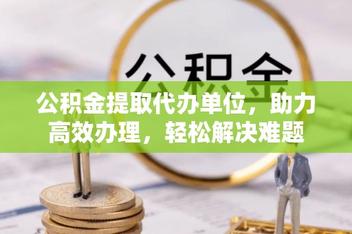 六盘水公积金提取代办单位，助力高效办理，轻松解决难题